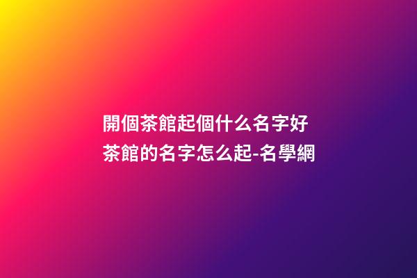 開個茶館起個什么名字好 茶館的名字怎么起-名學網-第1張-店鋪起名-玄機派